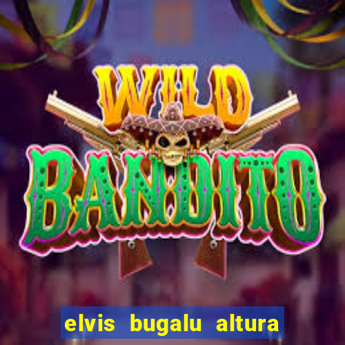 elvis bugalu altura e peso